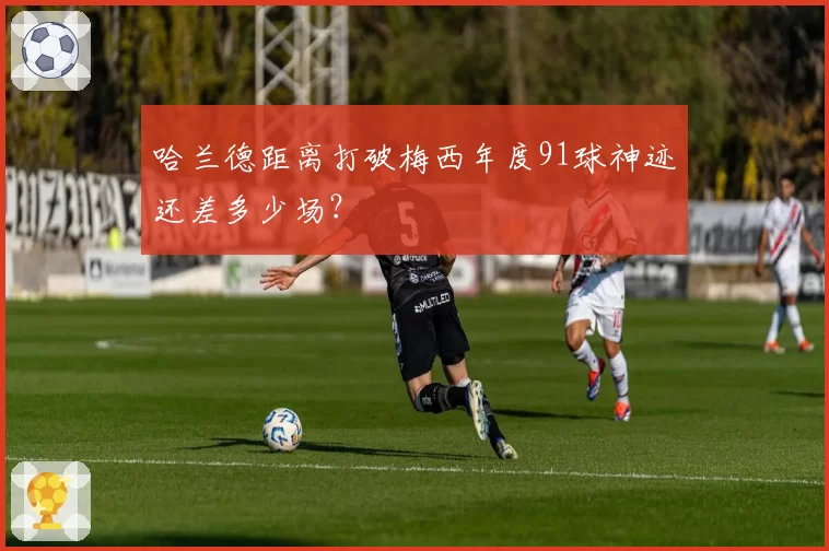 哈兰德距离打破梅西年度91球神迹还差多少场？