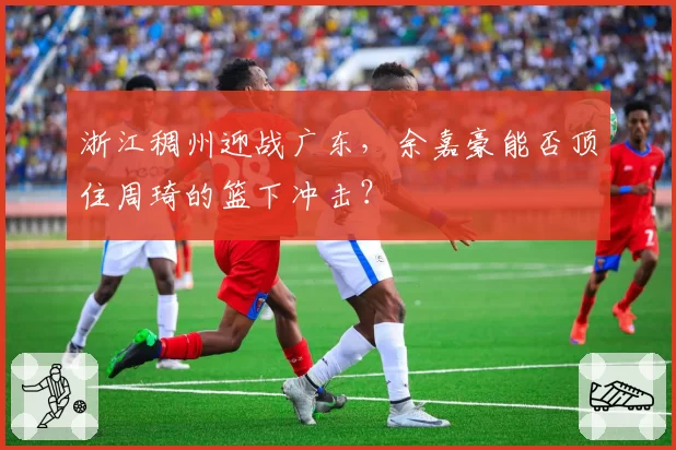 浙江稠州迎战广东，余嘉豪能否顶住周琦的篮下冲击？