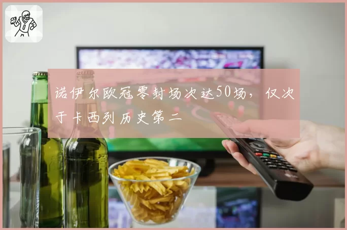 诺伊尔欧冠零封场次达50场,仅次于卡西列历史第二