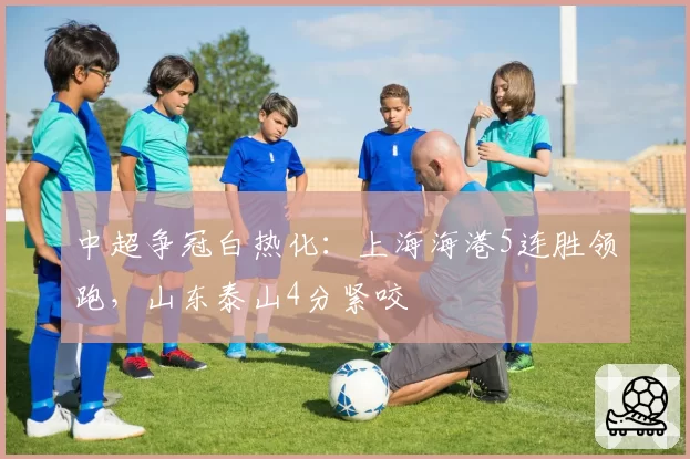 中超争冠白热化:上海海港5连胜领跑,山东泰山4分紧咬