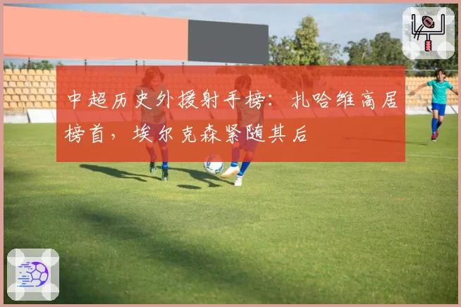 中超历史外援射手榜：扎哈维高居榜首，埃尔克森紧随其后