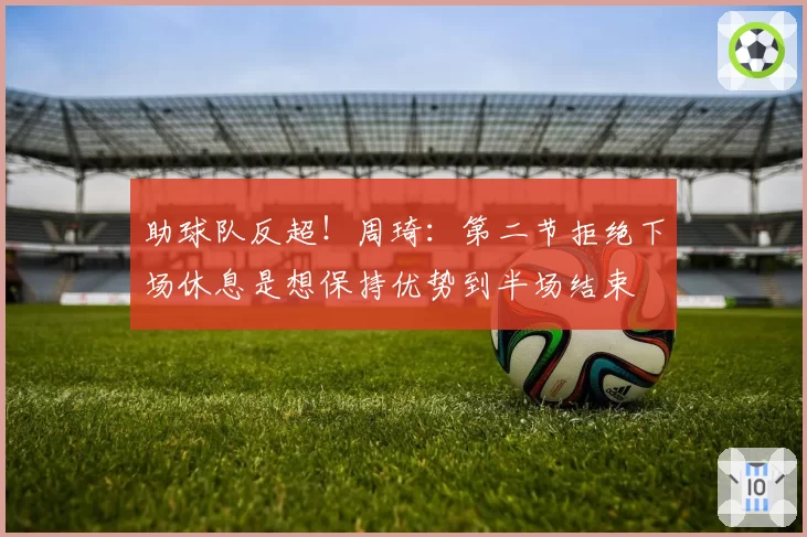 助球队反超！周琦：第二节拒绝下场休息是想保持优势到半场结束