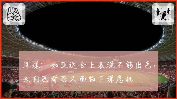津媒：如亚运会上表现不够出色，米利西奇恐又面临下课危机