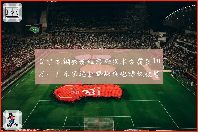 辽宁本钢教练组怒砸技术台罚款10万，广东宏远杜锋踩线咆哮仅被警告双标处理