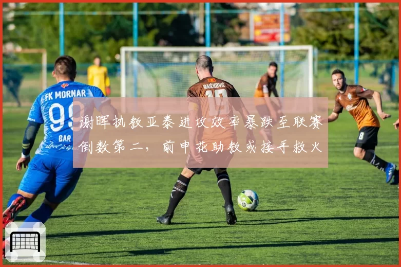 谢晖执教亚泰进攻效率暴跌至联赛倒数第二，前申花助教或接手救火