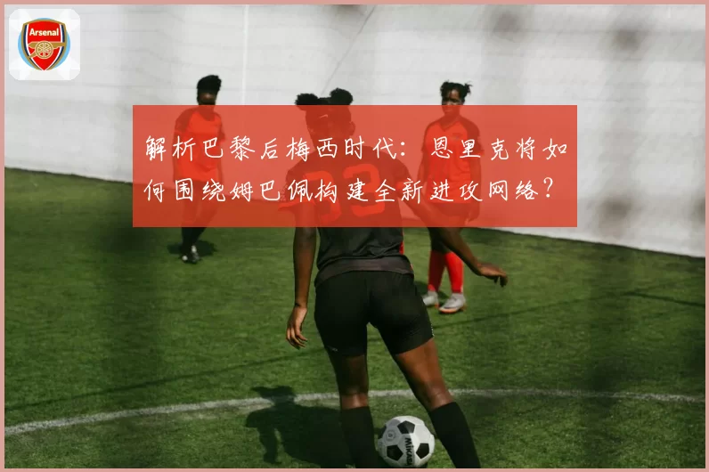 解析巴黎后梅西时代：恩里克将如何围绕姆巴佩构建全新进攻网络？