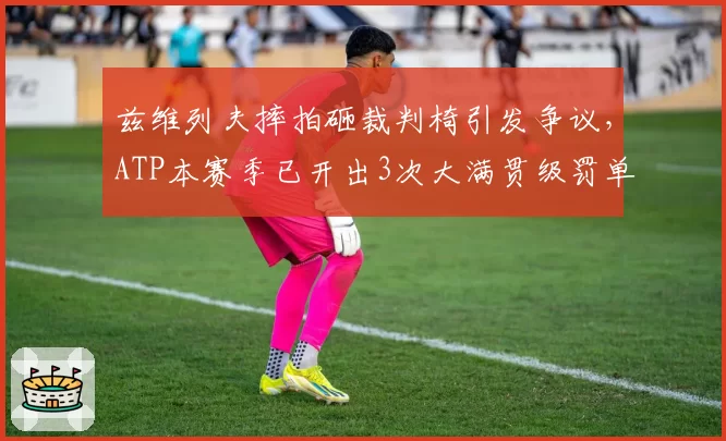 兹维列夫摔拍砸裁判椅引发争议，ATP本赛季已开出3次大满贯级罚单
